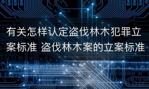 有关怎样认定盗伐林木犯罪立案标准 盗伐林木案的立案标准及定罪与量刑