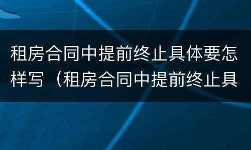 租房合同中提前终止具体要怎样写（租房合同中提前终止具体要怎样写呢）