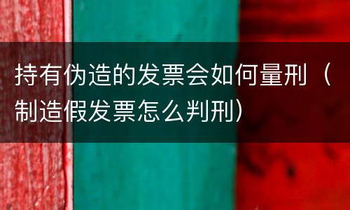 持有伪造的发票会如何量刑（制造假发票怎么判刑）