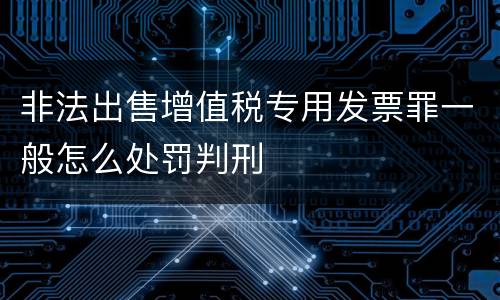 非法出售增值税专用发票罪一般怎么处罚判刑