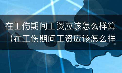 在工伤期间工资应该怎么样算（在工伤期间工资应该怎么样算的）