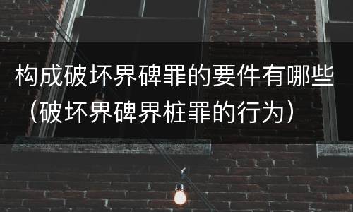 构成破坏界碑罪的要件有哪些（破坏界碑界桩罪的行为）