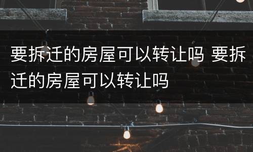 要拆迁的房屋可以转让吗 要拆迁的房屋可以转让吗