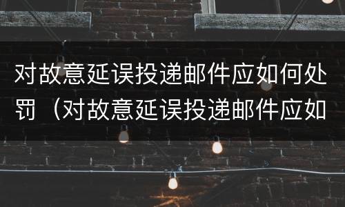 对故意延误投递邮件应如何处罚（对故意延误投递邮件应如何处罚他人）