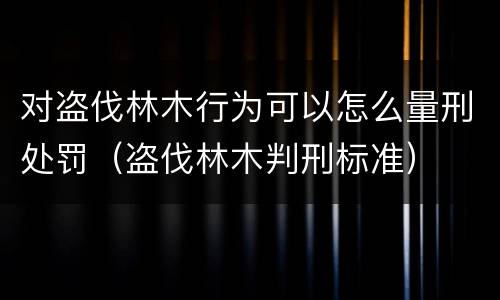 对盗伐林木行为可以怎么量刑处罚（盗伐林木判刑标准）
