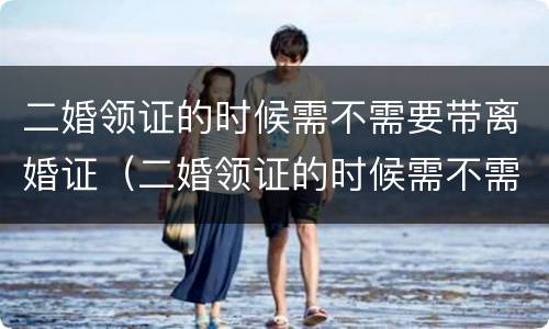 二婚领证的时候需不需要带离婚证（二婚领证的时候需不需要带离婚证呢）