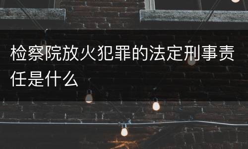 检察院放火犯罪的法定刑事责任是什么