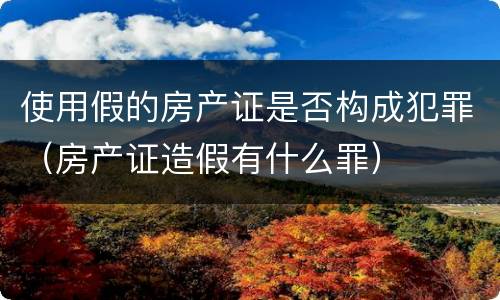 使用假的房产证是否构成犯罪（房产证造假有什么罪）