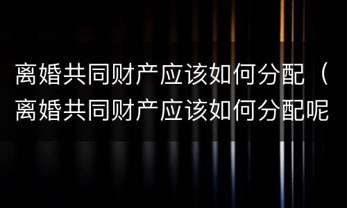 离婚共同财产应该如何分配（离婚共同财产应该如何分配呢）