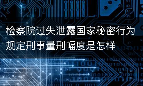 检察院过失泄露国家秘密行为规定刑事量刑幅度是怎样