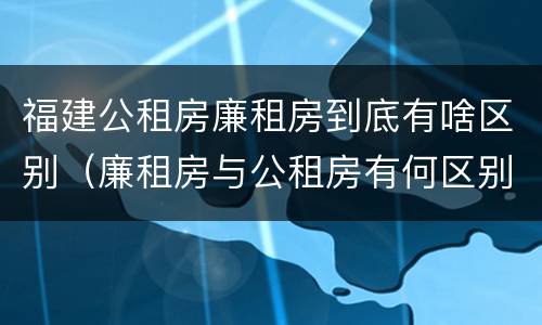 福建公租房廉租房到底有啥区别（廉租房与公租房有何区别）