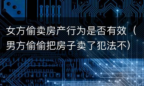 女方偷卖房产行为是否有效（男方偷偷把房子卖了犯法不）