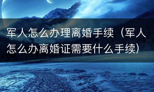 军人怎么办理离婚手续（军人怎么办离婚证需要什么手续）