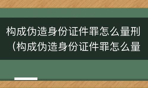 构成伪造身份证件罪怎么量刑（构成伪造身份证件罪怎么量刑的）