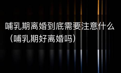 哺乳期离婚到底需要注意什么（哺乳期好离婚吗）