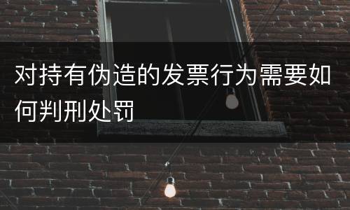对持有伪造的发票行为需要如何判刑处罚
