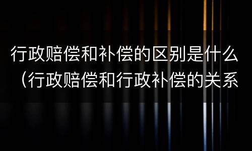 行政赔偿和补偿的区别是什么（行政赔偿和行政补偿的关系）