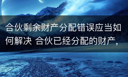 合伙剩余财产分配错误应当如何解决 合伙已经分配的财产,能否返还