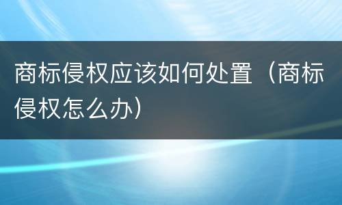 商标侵权应该如何处置（商标侵权怎么办）