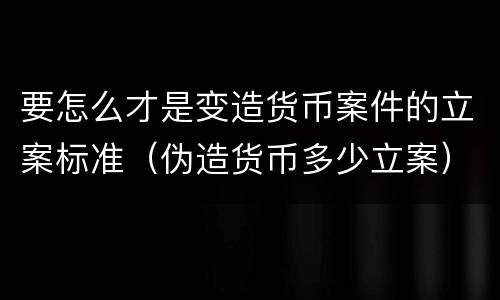 要怎么才是变造货币案件的立案标准（伪造货币多少立案）
