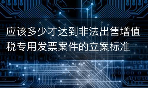 应该多少才达到非法出售增值税专用发票案件的立案标准