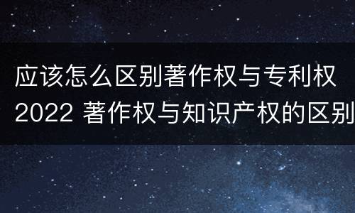 应该怎么区别著作权与专利权2022 著作权与知识产权的区别