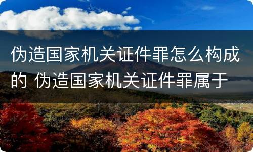 伪造国家机关证件罪怎么构成的 伪造国家机关证件罪属于