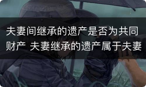 夫妻间继承的遗产是否为共同财产 夫妻继承的遗产属于夫妻共同财产吗