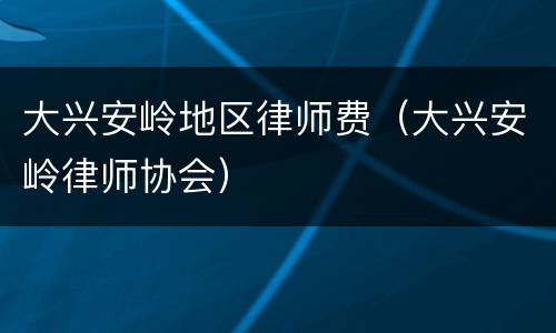 大兴安岭地区律师费（大兴安岭律师协会）