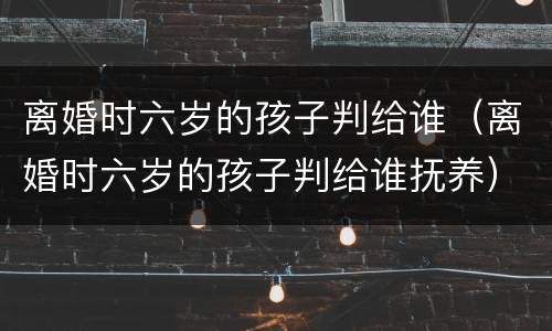 离婚时六岁的孩子判给谁（离婚时六岁的孩子判给谁抚养）