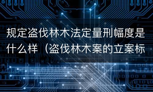 规定盗伐林木法定量刑幅度是什么样（盗伐林木案的立案标准及定罪与量刑）