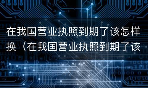 在我国营业执照到期了该怎样换（在我国营业执照到期了该怎样换证）