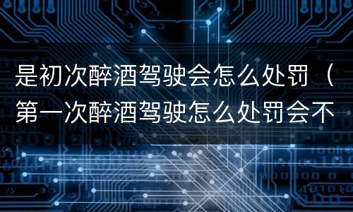 是初次醉酒驾驶会怎么处罚（第一次醉酒驾驶怎么处罚会不会拘留）