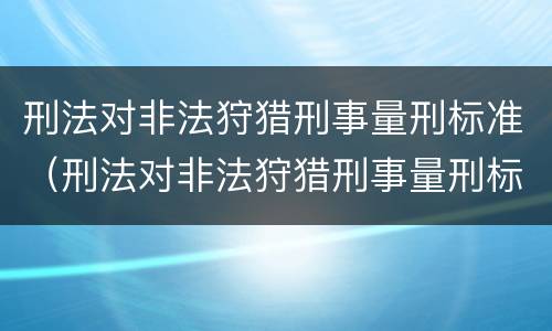 刑法对非法狩猎刑事量刑标准（刑法对非法狩猎刑事量刑标准的认定）