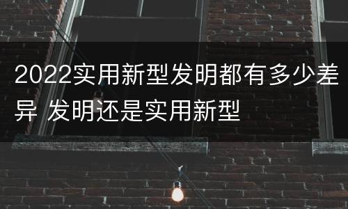 2022实用新型发明都有多少差异 发明还是实用新型
