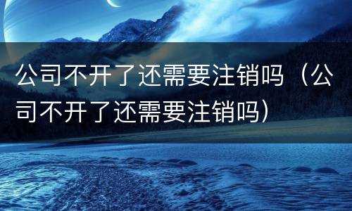 公司不开了还需要注销吗（公司不开了还需要注销吗）