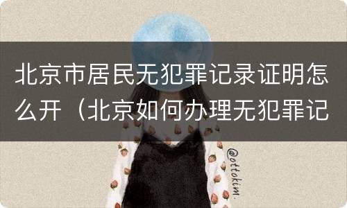北京市居民无犯罪记录证明怎么开（北京如何办理无犯罪记录证明）