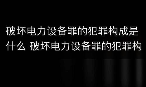 破坏电力设备罪的犯罪构成是什么 破坏电力设备罪的犯罪构成是什么罪名