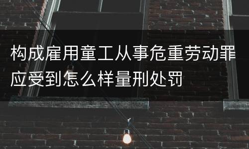 构成雇用童工从事危重劳动罪应受到怎么样量刑处罚