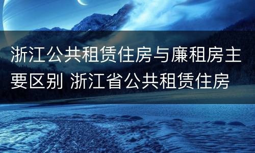 浙江公共租赁住房与廉租房主要区别 浙江省公共租赁住房