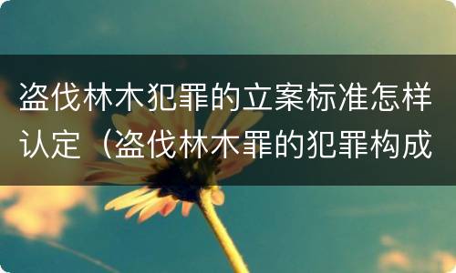 盗伐林木犯罪的立案标准怎样认定（盗伐林木罪的犯罪构成）