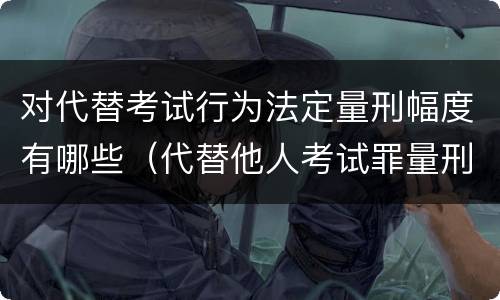 对代替考试行为法定量刑幅度有哪些（代替他人考试罪量刑）