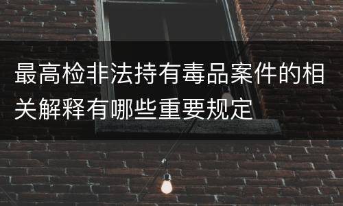 最高检非法持有毒品案件的相关解释有哪些重要规定