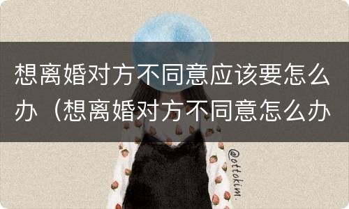想离婚对方不同意应该要怎么办（想离婚对方不同意怎么办?）