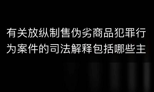 有关放纵制售伪劣商品犯罪行为案件的司法解释包括哪些主要内容