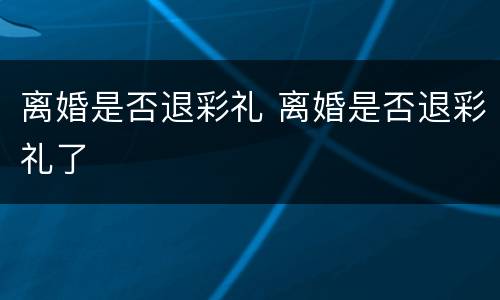 离婚是否退彩礼 离婚是否退彩礼了