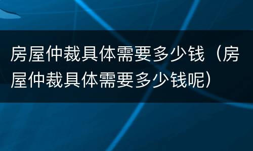 房屋仲裁具体需要多少钱（房屋仲裁具体需要多少钱呢）