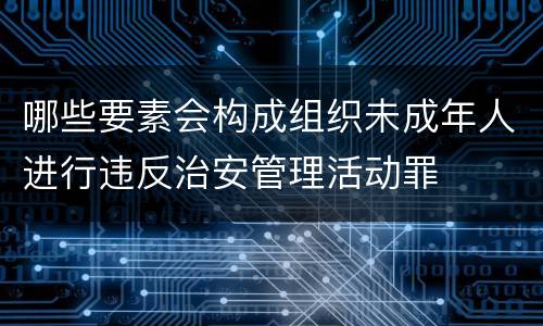 哪些要素会构成组织未成年人进行违反治安管理活动罪