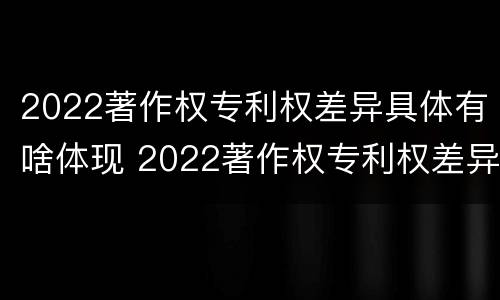 2022著作权专利权差异具体有啥体现 2022著作权专利权差异具体有啥体现呢