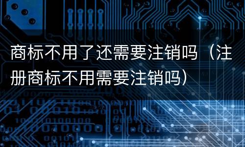 商标不用了还需要注销吗（注册商标不用需要注销吗）